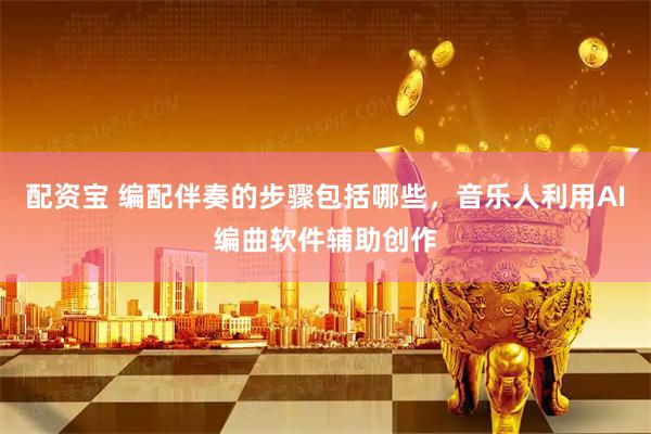 配资宝 编配伴奏的步骤包括哪些，音乐人利用AI编曲软件辅助创作