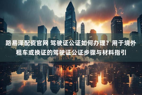 路易泽配资官网 驾驶证公证如何办理？用于境外租车或换证的驾驶证公证步骤与材料指引
