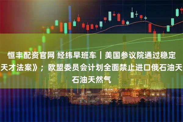 恒丰配资官网 经纬早班车｜美国参议院通过稳定币《天才法案》；欧盟委员会计划全面禁止进口俄石油天然气
