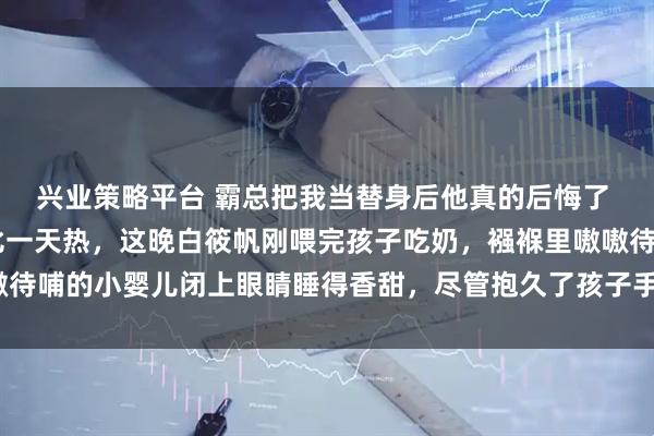 兴业策略平台 霸总把我当替身后他真的后悔了 白筱帆盛延 天气一天比一天热，这晚白筱帆刚喂完孩子吃奶，襁褓里嗷嗷待哺的小婴儿闭上眼睛睡得香甜，尽管抱久了孩子手臂酸_姜新成_工作_婆婆
