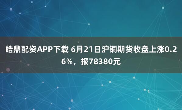 皓鼎配资APP下载 6月21日沪铜期货收盘上涨0.26%，报78380元