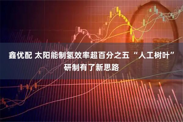 鑫优配 太阳能制氢效率超百分之五 “人工树叶”研制有了新思路