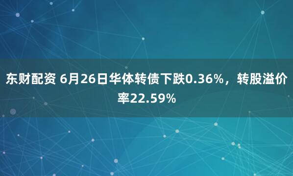 东财配资 6月26日华体转债下跌0.36%，转股溢价率22.59%