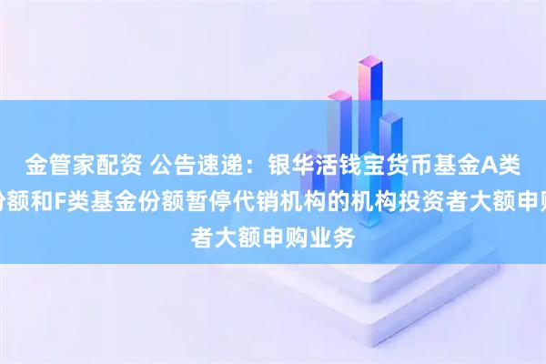 金管家配资 公告速递：银华活钱宝货币基金A类基金份额和F类基金份额暂停代销机构的机构投资者大额申购业务