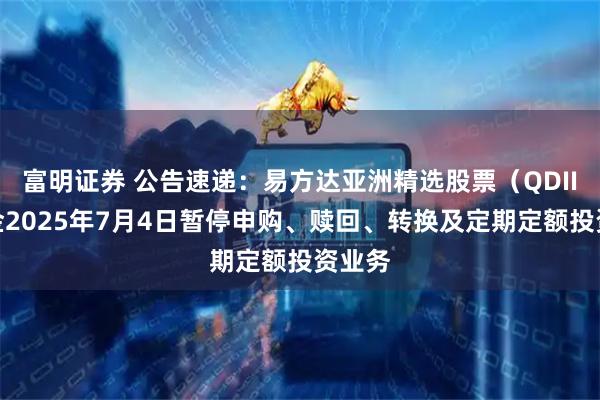 富明证券 公告速递：易方达亚洲精选股票（QDII）基金2025年7月4日暂停申购、赎回、转换及定期定额投资业务