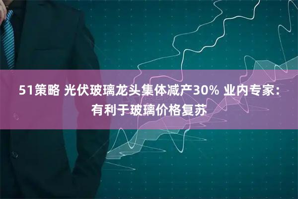 51策略 光伏玻璃龙头集体减产30% 业内专家：有利于玻璃价格复苏