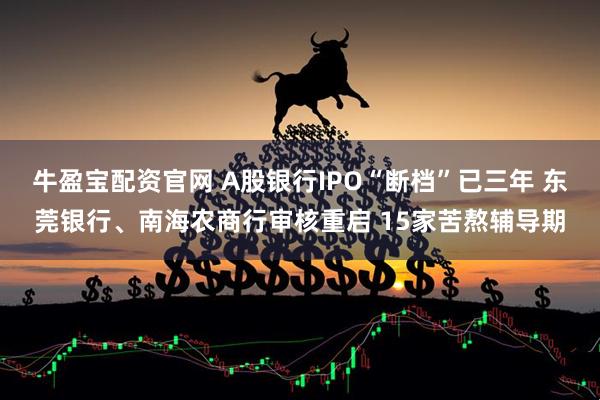 牛盈宝配资官网 A股银行IPO“断档”已三年 东莞银行、南海农商行审核重启 15家苦熬辅导期