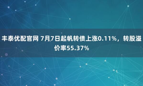 丰泰优配官网 7月7日起帆转债上涨0.11%，转股溢价率55.37%