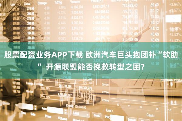 股票配资业务APP下载 欧洲汽车巨头抱团补“软肋” 开源联盟能否挽救转型之困？