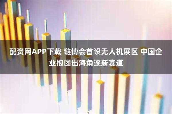 配资网APP下载 链博会首设无人机展区 中国企业抱团出海角逐新赛道