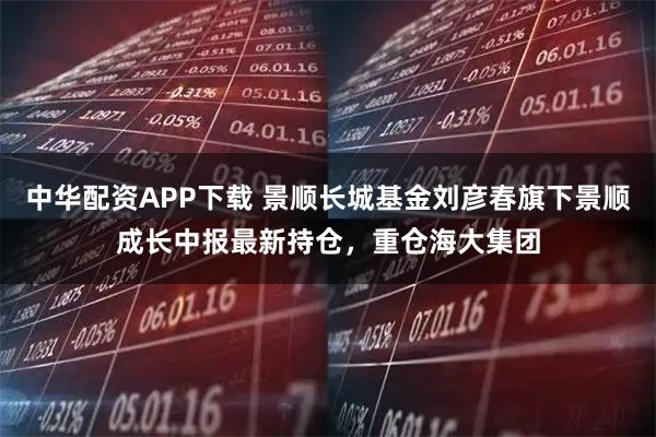 中华配资APP下载 景顺长城基金刘彦春旗下景顺成长中报最新持仓，重仓海大集团
