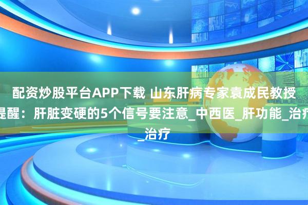 配资炒股平台APP下载 山东肝病专家袁成民教授提醒：肝脏变硬的5个信号要注意_中西医_肝功能_治疗