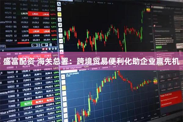盛富配资 海关总署：跨境贸易便利化助企业赢先机