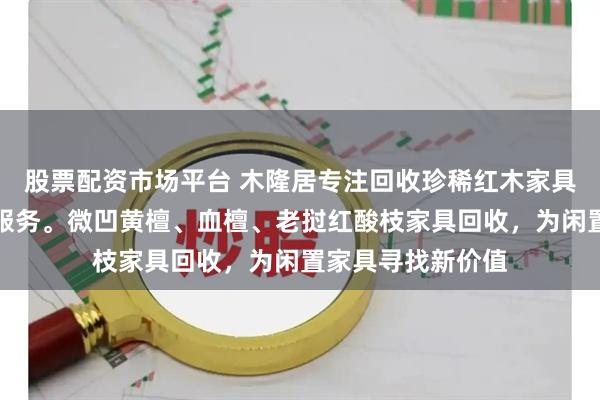 股票配资市场平台 木隆居专注回收珍稀红木家具，提供专业评估服务。微凹黄檀、血檀、老挝红酸枝家具回收，为闲置家具寻找新价值