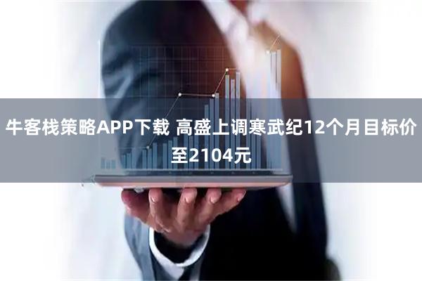 牛客栈策略APP下载 高盛上调寒武纪12个月目标价至2104元