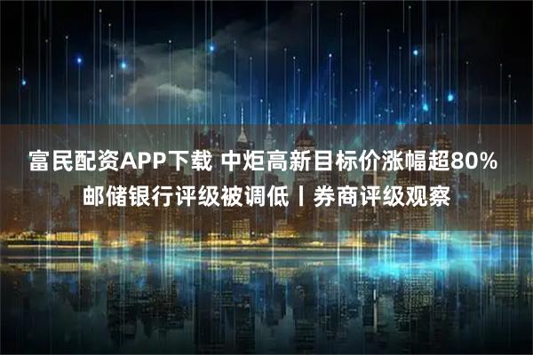 富民配资APP下载 中炬高新目标价涨幅超80% 邮储银行评级被调低丨券商评级观察