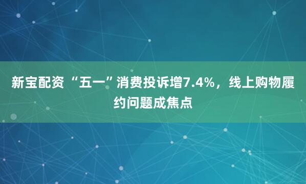 新宝配资 “五一”消费投诉增7.4%，线上购物履约问题成焦点