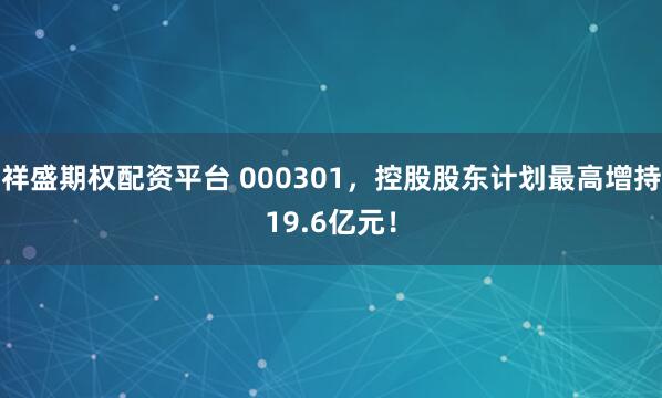 祥盛期权配资平台 000301，控股股东计划最高增持19.6亿元！